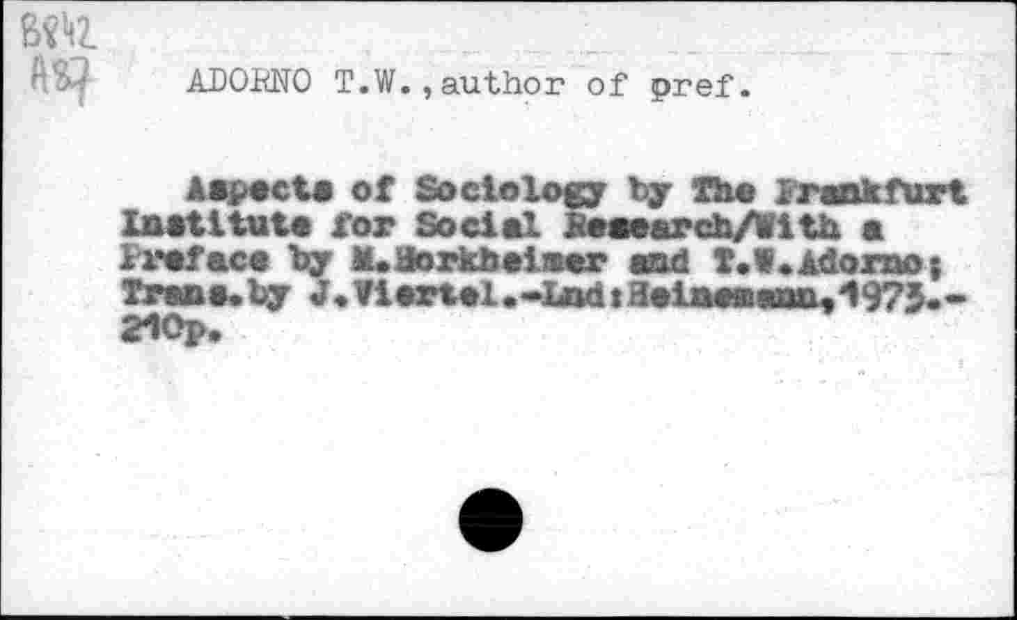 ﻿B«>tZ
ADOENO T.W.,author of pref.
Aspect« of Sociology by The 1 rank fur t Institute for Social &e«earch/With a Preface by tUflorkbeiaer and T.W.Adorno; Trans,by J,Viertel,*lndiaeineaanny'1975.* 21Op,